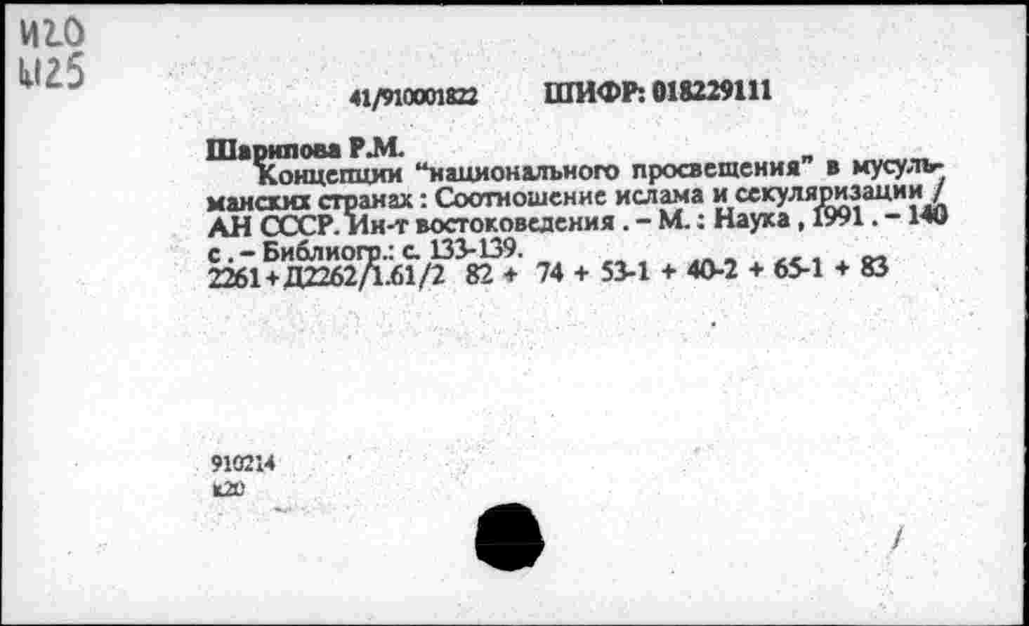 ﻿И2.0
М25
41/910001822 ШИФР: 018229111
Шарипова Р.М.	_	_
Концепции “национального просвещения в мусульманских странах: Соотношение ислама и секуляризации / АН СССР. Ин-т востоковедения . - М.: Наука , 1991. - Ми 2261+ДШ62^.бТ/^38^+ 74 + 51-1 + 40-2 + 65-1 + 83
910214 К2О